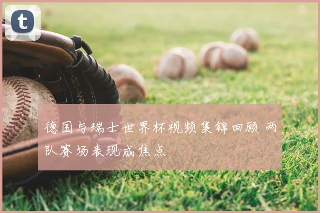 德国与瑞士世界杯视频集锦回顾 两队赛场表现成焦点