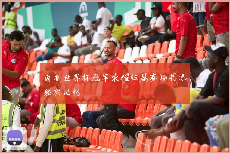 南非世界杯冠军荣耀归属赛场再添经典记忆